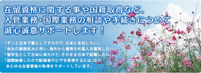 在留資格に関する事や国籍取得など、 入管業務・国際業務の相談や手続きについて 誠心誠意サポートします！